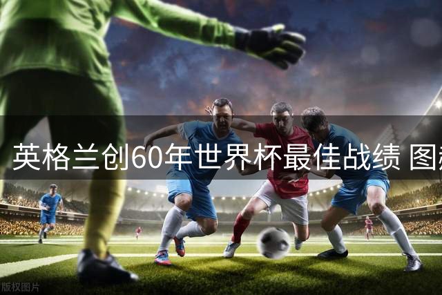 英格兰创60年世界杯最佳战绩 图赫尔称用胜利回击质疑